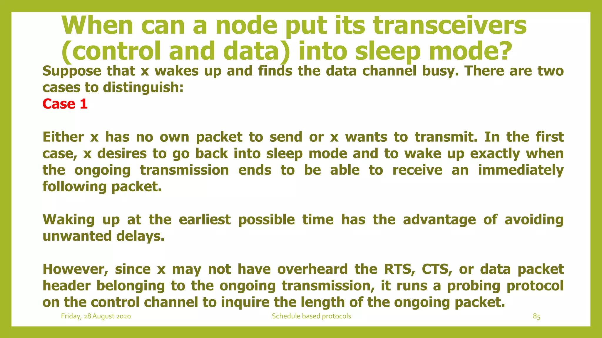 When can a node put its transceivers
(control and data) into sleep mode?
Suppose that x wakes up and finds the data channel busy. There are two
cases to distinguish:
Case 1
Either x has no own packet to send or x wants to transmit. In the first
case, x desires to go back into sleep mode and to wake up exactly when
the ongoing transmission ends to be able to receive an immediately
following packet.
Waking up at the earliest possible time has the advantage of avoiding
unwanted delays.
However, since x may not have overheard the RTS, CTS, or data packet
header belonging to the ongoing transmission, it runs a probing protocol
on the control channel to inquire the length of the ongoing packet.
85Schedule based protocolsFriday, 28August 2020
 