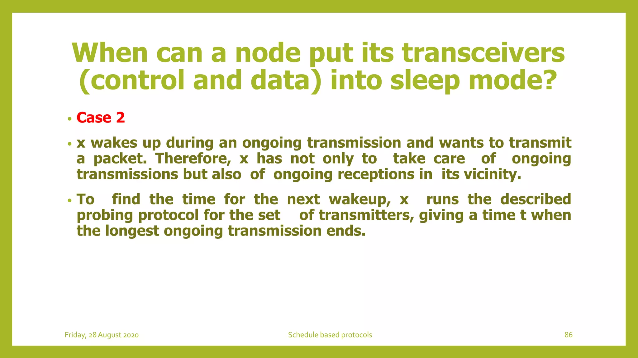 When can a node put its transceivers
(control and data) into sleep mode?
• Case 2
• x wakes up during an ongoing transmission and wants to transmit
a packet. Therefore, x has not only to take care of ongoing
transmissions but also of ongoing receptions in its vicinity.
• To find the time for the next wakeup, x runs the described
probing protocol for the set of transmitters, giving a time t when
the longest ongoing transmission ends.
Friday, 28August 2020 Schedule based protocols 86
 