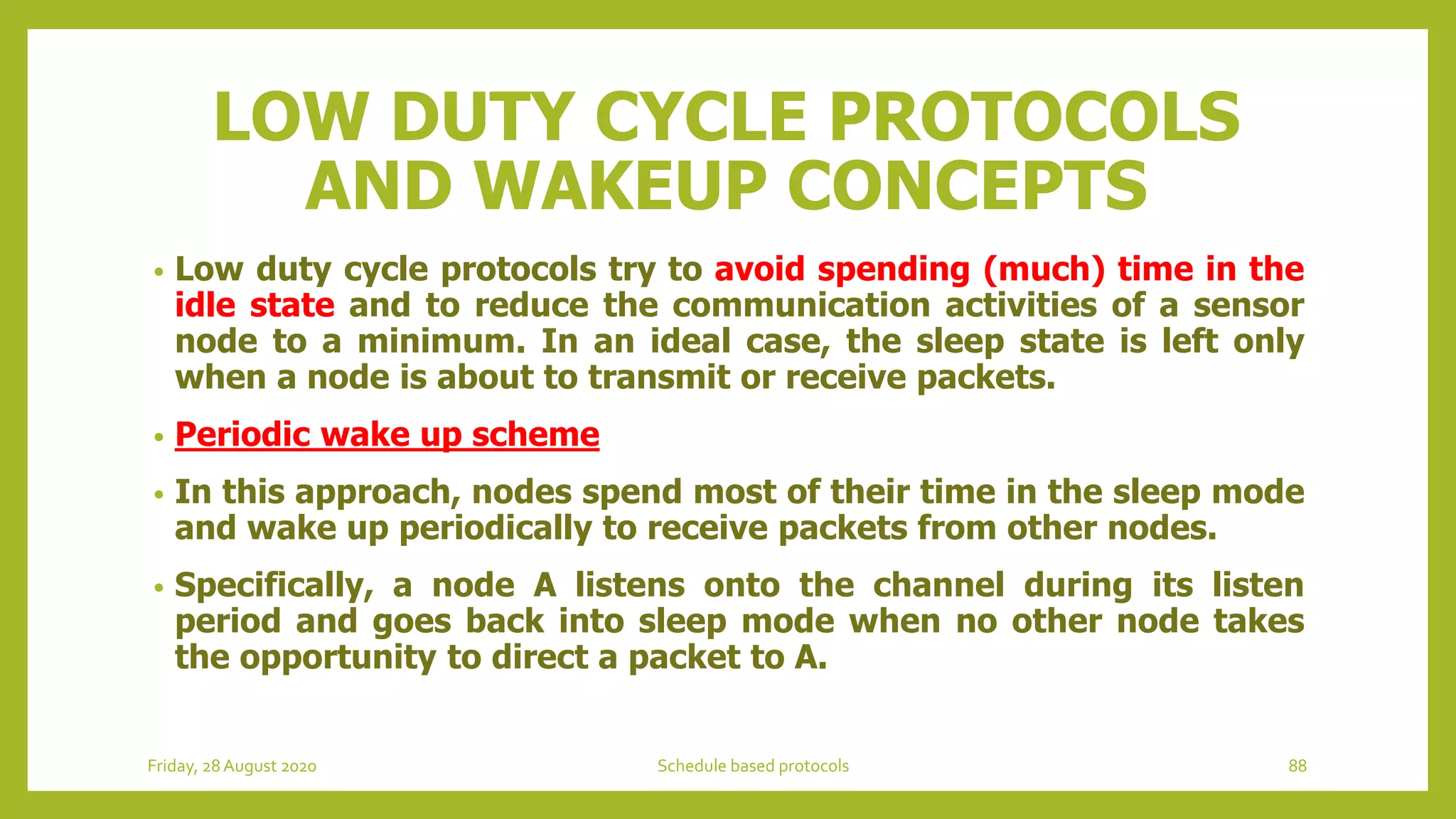 LOW DUTY CYCLE PROTOCOLS
AND WAKEUP CONCEPTS
• Low duty cycle protocols try to avoid spending (much) time in the
idle state and to reduce the communication activities of a sensor
node to a minimum. In an ideal case, the sleep state is left only
when a node is about to transmit or receive packets.
• Periodic wake up scheme
• In this approach, nodes spend most of their time in the sleep mode
and wake up periodically to receive packets from other nodes.
• Specifically, a node A listens onto the channel during its listen
period and goes back into sleep mode when no other node takes
the opportunity to direct a packet to A.
Friday, 28August 2020 Schedule based protocols 88
 
