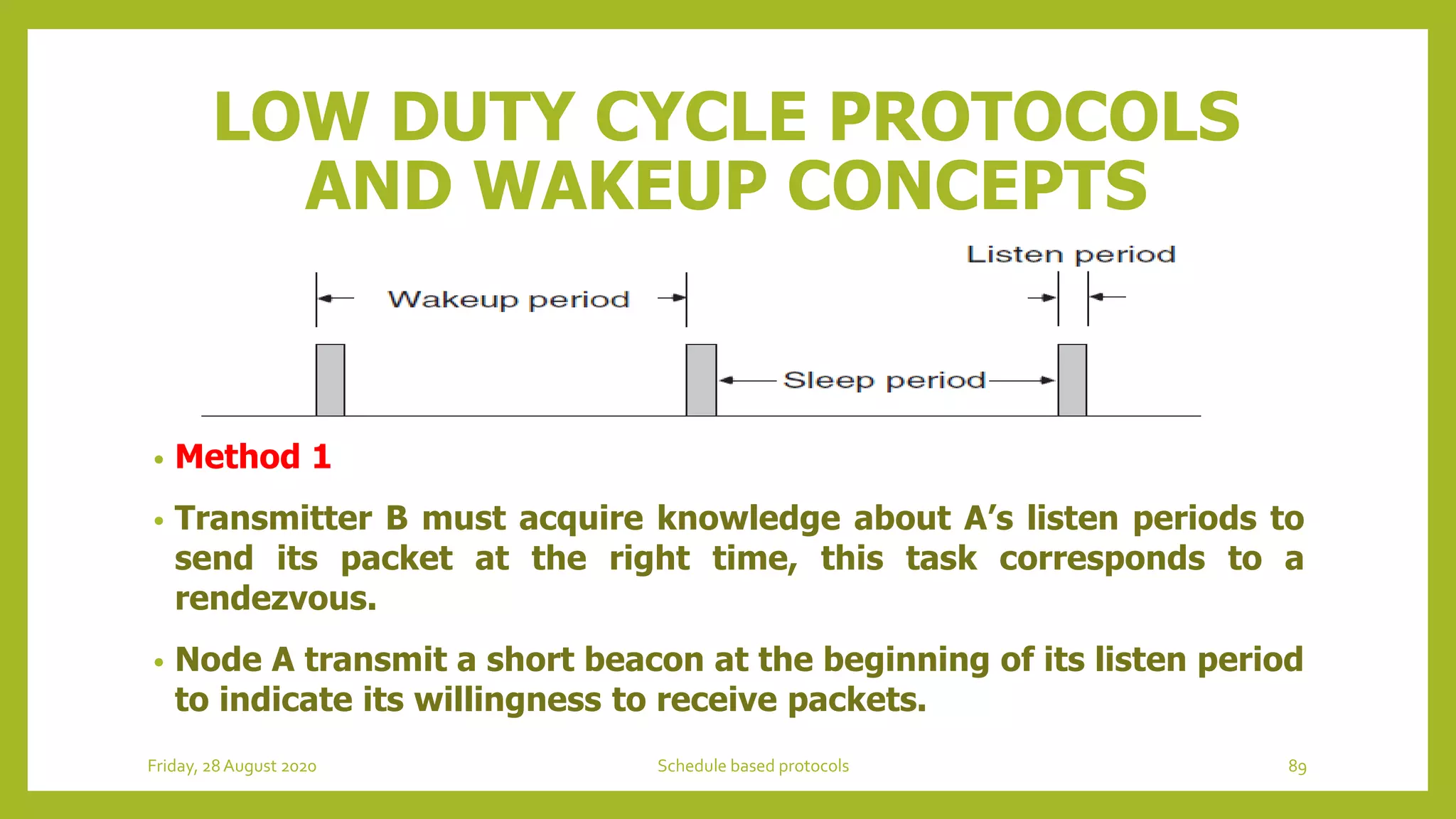 LOW DUTY CYCLE PROTOCOLS
AND WAKEUP CONCEPTS
• Method 1
• Transmitter B must acquire knowledge about A’s listen periods to
send its packet at the right time, this task corresponds to a
rendezvous.
• Node A transmit a short beacon at the beginning of its listen period
to indicate its willingness to receive packets.
Friday, 28August 2020 Schedule based protocols 89
 