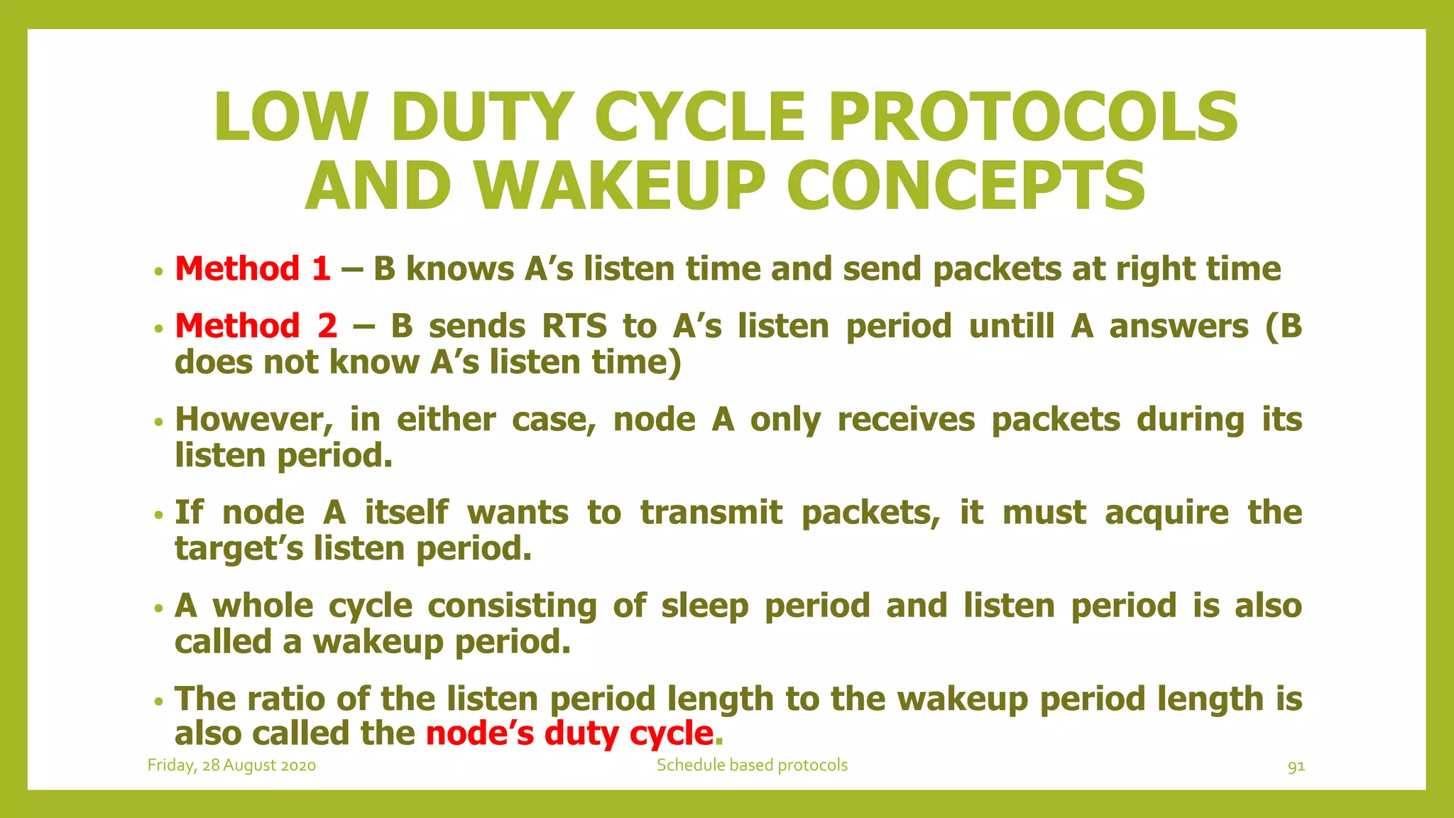 LOW DUTY CYCLE PROTOCOLS
AND WAKEUP CONCEPTS
• Method 1 – B knows A’s listen time and send packets at right time
• Method 2 – B sends RTS to A’s listen period untill A answers (B
does not know A’s listen time)
• However, in either case, node A only receives packets during its
listen period.
• If node A itself wants to transmit packets, it must acquire the
target’s listen period.
• A whole cycle consisting of sleep period and listen period is also
called a wakeup period.
• The ratio of the listen period length to the wakeup period length is
also called the node’s duty cycle.
Friday, 28August 2020 Schedule based protocols 91
 