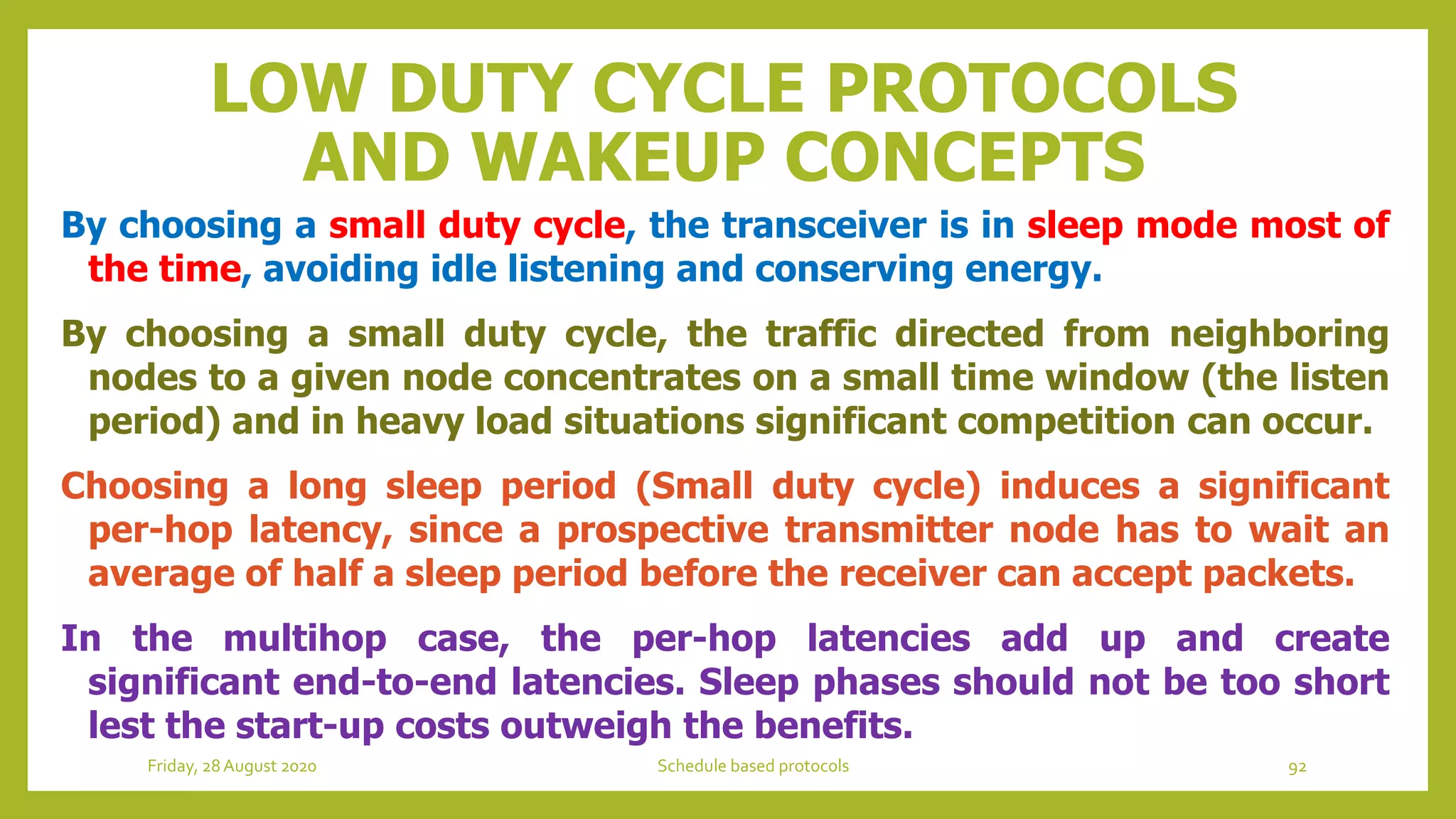 LOW DUTY CYCLE PROTOCOLS
AND WAKEUP CONCEPTS
By choosing a small duty cycle, the transceiver is in sleep mode most of
the time, avoiding idle listening and conserving energy.
By choosing a small duty cycle, the traffic directed from neighboring
nodes to a given node concentrates on a small time window (the listen
period) and in heavy load situations significant competition can occur.
Choosing a long sleep period (Small duty cycle) induces a significant
per-hop latency, since a prospective transmitter node has to wait an
average of half a sleep period before the receiver can accept packets.
In the multihop case, the per-hop latencies add up and create
significant end-to-end latencies. Sleep phases should not be too short
lest the start-up costs outweigh the benefits.
Friday, 28August 2020 Schedule based protocols 92
 