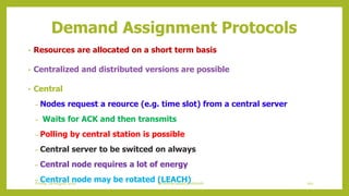 Demand Assignment Protocols
• Resources are allocated on a short term basis
• Centralized and distributed versions are possible
• Central
– Nodes request a reource (e.g. time slot) from a central server
– Waits for ACK and then transmits
– Polling by central station is possible
– Central server to be switced on always
– Central node requires a lot of energy
– Central node may be rotated (LEACH) 101Schedule based protocolsFriday, 28August 2020
 