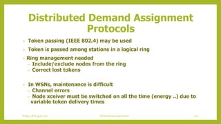 Distributed Demand Assignment
Protocols
• Token passing (IEEE 802.4) may be used
• Token is passed among stations in a logical ring
• Ring management needed
– Include/exclude nodes from the ring
– Correct lost tokens
• In WSNs, maintenance is difficult
– Channel errors
– Node xceiver must be switched on all the time (energy ..) due to
variable token delivery times
102Schedule based protocolsFriday, 28August 2020
 