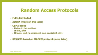 Random Access Protocols
• Fully distributed
• ALOHA (more on this later)
• CSMA based
– Listen to the medium
– If idle, xmit
– If busy, wait (p persistent, non-persistent etc.)
• RTS/CTS based on MACAW protocol (more later)
103Schedule based protocolsFriday, 28August 2020
 