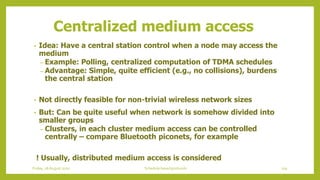 Centralized medium access
• Idea: Have a central station control when a node may access the
medium
– Example: Polling, centralized computation of TDMA schedules
– Advantage: Simple, quite efficient (e.g., no collisions), burdens
the central station
• Not directly feasible for non-trivial wireless network sizes
• But: Can be quite useful when network is somehow divided into
smaller groups
– Clusters, in each cluster medium access can be controlled
centrally – compare Bluetooth piconets, for example
! Usually, distributed medium access is considered
105Schedule based protocolsFriday, 28August 2020
 