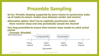 Preamble Sampling
• So far: Periodic sleeping supported by some means to synchronize wake
up of nodes to ensure rendez-vous between sender and receiver
• Alternative option: Don’t try to explicitly synchronize nodes
– Have receiver sleep and only periodically sample the channel
• Use long preambles to ensure that receiver stays awake to catch actual
packet
– Example: WiseMAC
Check
channel
Check
channel
Check
channel
Check
channel
Start transmission:
Long preamble Actual packet
Stay awake!
106Schedule based protocolsFriday, 28August 2020
 