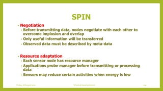 • Negotiation
• Before transmitting data, nodes negotiate with each other to
overcome implosion and overlap
• Only useful information will be transferred
• Observed data must be described by meta-data
• Resource adaptation
• Each sensor node has resource manager
• Applications probe manager before transmitting or processing
data
• Sensors may reduce certain activities when energy is low
SPIN
109Schedule based protocolsFriday, 28August 2020
 