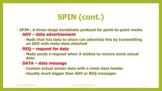 • SPIN : A three-stage handshake protocol for point-to-point media
• ADV – data advertisement
• Node that has data to share can advertise this by transmitting
an ADV with meta-data attached
• REQ – request for data
• Node sends a request when it wishes to receive some actual
data
• DATA – data message
• Contain actual sensor data with a meta-data header
• Usually much bigger than ADV or REQ messages
SPIN (cont.)
110Schedule based protocolsFriday, 28August 2020
 