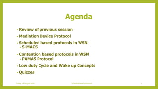 Agenda
• Review of previous session
• Mediation Device Protocol
• Scheduled based protocols in WSN
• S-MACS
• Contention based protocols in WSN
• PAMAS Protocol
• Low duty Cycle and Wake up Concepts
• Quizzes
2Schedule based protocolsFriday, 28August 2020
 