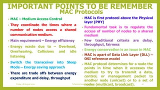 IMPORTANT POINTS TO BE REMEMBER
MAC Protocols
• MAC – Medium Access Control
• They coordinate the times where a
number of nodes access a shared
communication medium.
• Main requirement – Energy efficiency
• Energy waste due to – Overhead,
Overhearing, Collisions and idle
listening
• Switch the transceiver into Sleep
Mode – Energy saving approach
• There are trade offs between energy
expenditure and delay, throughput
• MAC is first protocol above the Physical
layer (PHY)
• Fundamental task is to regulate the
access of number of nodes to a shared
medium
• Few traditional criteria are delay,
throughput, fairness
• Energy conservation is an issue in MAC
• MAC is apart of Data Link Layer (DLL) –
OSI reference model
• MAC protocol determines for a node the
points in time when it accesses the
medium to try to transmit a data,
control, or management packet to
another node (unicast) or to a set of
nodes (multicast, broadcast). 26Schedule based protocolsFriday, 28August 2020
 