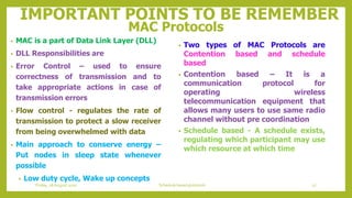 IMPORTANT POINTS TO BE REMEMBER
MAC Protocols
• MAC is a part of Data Link Layer (DLL)
• DLL Responsibilities are
• Error Control – used to ensure
correctness of transmission and to
take appropriate actions in case of
transmission errors
• Flow control - regulates the rate of
transmission to protect a slow receiver
from being overwhelmed with data
• Main approach to conserve energy –
Put nodes in sleep state whenever
possible
• Low duty cycle, Wake up concepts
• Two types of MAC Protocols are
Contention based and schedule
based
• Contention based – It is a
communication protocol for
operating wireless
telecommunication equipment that
allows many users to use same radio
channel without pre coordination
• Schedule based - A schedule exists,
regulating which participant may use
which resource at which time
27Schedule based protocolsFriday, 28August 2020
 
