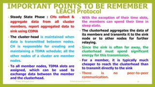 IMPORTANT POINTS TO BE REMEMBER
LEACH Protocol
• Steady State Phase : CHs collect &
aggregate data from all cluster
members, report aggregated data to
sink using CDMA
• The cluster-head is maintained when
data is transmitted between nodes.
CH is responsible for creating and
maintaining a TDMA schedule; all the
other nodes of a cluster are member
nodes.
• To all member nodes, TDMA slots are
assigned, which can be used to
exchange data between the member
and the clusterhead.
• With the exception of their time slots,
the members can spend their time in
sleep state.
• The clusterhead aggregates the data of
its members and transmits it to the sink
node or to other nodes for further
relaying.
• Since the sink is often far away, the
clusterhead must spend significant
energy for this transmission.
• For a member, it is typically much
cheaper to reach the clusterhead than
to transmit directly to the sink
• There is no peer-to-peer
communication.
30Schedule based protocolsFriday, 28August 2020
 