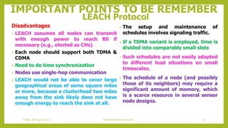 IMPORTANT POINTS TO BE REMEMBER
LEACH Protocol
• The setup and maintenance of
schedules involves signaling traffic.
• If a TDMA variant is employed, time is
divided into comparably small slots
• Such schedules are not easily adapted
to different load situations on small
timescales.
• The schedule of a node (and possibly
those of its neighbors) may require a
significant amount of memory, which
is a scarce resource in several sensor
node designs.
Disadvantages
• LEACH assumes all nodes can transmit
with enough power to reach BS if
necessary (e.g., elected as CHs)
• Each node should support both TDMA &
CDMA
• Need to do time synchronization
• Nodes use single-hop communication
• LEACH would not be able to cover large
geographical areas of some square miles
or more, because a clusterhead two miles
away from the sink likely does not have
enough energy to reach the sink at all.
32Schedule based protocolsFriday, 28August 2020
 