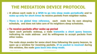  It allows each node in a WSN to go into sleep mode periodically and to
wake up only for short times to receive packets from neighbor nodes.
 There is no global time reference, each node has its own sleeping
schedule, and does not take care of its neighbors sleep schedules.
To receive packets after wake up period
Upon each periodic wakeup, a node transmits a short query beacon,
indicating its node address and its willingness to accept packets from
other nodes.
The node stays awake for some short time following the query beacon, to
open up a window for incoming packets. If no packet is received during
this window, the node goes back into sleep mode.
THE MEDIATION DEVICE PROTOCOL
35Schedule based protocolsFriday, 28August 2020
 