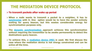 To transmit packets after wake up period
 When a node wants to transmit a packet to a neighbor, it has to
synchronize with it. One option would be to have the sender actively
waiting for query beacon, but this wastes considerable energy for
synchronization purposes only.
 The dynamic synchronization approach achieves this synchronization
without requiring the transmitter to be awake permanently to detect the
destinations query beacon.
 To achieve this, a mediation device (MD) is used. We first discuss the
case where the mediation device is not energy constrained and can be
active all the time.
THE MEDIATION DEVICE PROTOCOL
38Schedule based protocolsFriday, 28August 2020
 