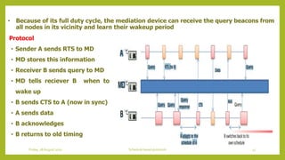 • Because of its full duty cycle, the mediation device can receive the query beacons from
all nodes in its vicinity and learn their wakeup period
Protocol
• Sender A sends RTS to MD
• MD stores this information
• Receiver B sends query to MD
• MD tells reciever B when to
wake up
• B sends CTS to A (now in sync)
• A sends data
• B acknowledges
• B returns to old timing
41Schedule based protocolsFriday, 28August 2020
 