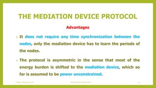 THE MEDIATION DEVICE PROTOCOL
Advantages
 It does not require any time synchronization between the
nodes, only the mediation device has to learn the periods of
the nodes.
 The protocol is asymmetric in the sense that most of the
energy burden is shifted to the mediation device, which so
far is assumed to be power unconstrained.
42Schedule based protocolsFriday, 28August 2020
 