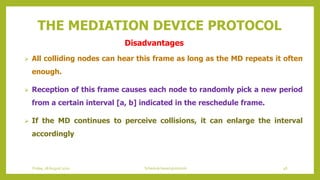 THE MEDIATION DEVICE PROTOCOL
 All colliding nodes can hear this frame as long as the MD repeats it often
enough.
 Reception of this frame causes each node to randomly pick a new period
from a certain interval [a, b] indicated in the reschedule frame.
 If the MD continues to perceive collisions, it can enlarge the interval
accordingly
48Schedule based protocolsFriday, 28August 2020
Disadvantages
 
