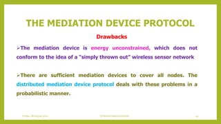 THE MEDIATION DEVICE PROTOCOL
The mediation device is energy unconstrained, which does not
conform to the idea of a “simply thrown out” wireless sensor network
There are sufficient mediation devices to cover all nodes. The
distributed mediation device protocol deals with these problems in a
probabilistic manner.
49Schedule based protocolsFriday, 28August 2020
Drawbacks
 