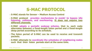 S-MAC PROTOCOL
• S-MAC stands for Sensor – Medium Access Control
• S-MAC protocol provides mechanisms to avoid/ to bypass idle
listening, collisions, and overhearing. It does not require two
different channels.
• S-MAC adopts a periodic wakeup scheme, that is, each node
alternates between a fixed-length listen period and a fixed-length
sleep period according to its schedule.
• The listen period of S-MAC can be used to receive and transmit
packets.
• S-MAC attempts to coordinate the schedules of neighboring nodes
such that their listen periods start at the same time.
Friday, 28August 2020 Schedule based protocols 53
 