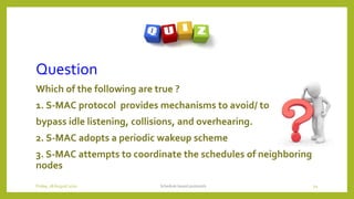Question
Which of the following are true ?
1. S-MAC protocol provides mechanisms to avoid/ to
bypass idle listening, collisions, and overhearing.
2. S-MAC adopts a periodic wakeup scheme
3. S-MAC attempts to coordinate the schedules of neighboring
nodes
Schedule based protocols 54Friday, 28August 2020
 