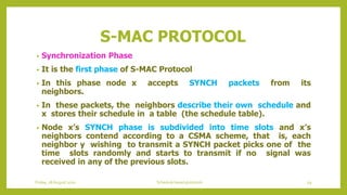 S-MAC PROTOCOL
• Synchronization Phase
• It is the first phase of S-MAC Protocol
• In this phase node x accepts SYNCH packets from its
neighbors.
• In these packets, the neighbors describe their own schedule and
x stores their schedule in a table (the schedule table).
• Node x’s SYNCH phase is subdivided into time slots and x’s
neighbors contend according to a CSMA scheme, that is, each
neighbor y wishing to transmit a SYNCH packet picks one of the
time slots randomly and starts to transmit if no signal was
received in any of the previous slots.
Friday, 28August 2020 Schedule based protocols 59
 