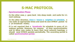 S-MAC PROTOCOL
• Synchronization Phase
• In the other case, y goes back into sleep mode and waits for x’s
next wakeup.
• In the other direction, since x knows a neighbor y’s schedule, x
can wake at appropriate times and send its own SYNCH packet to
y (in broadcast mode).
• It is not required that x broadcasts its schedule in every of y’s
wakeup periods. However, for reasons of time synchronization
and to allow new nodes to learn their local network topology, x
should send SYNCH packets periodically. The according period is
called synchronization period.
Friday, 28August 2020 Schedule based protocols 60
 
