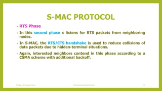 S-MAC PROTOCOL
• RTS Phase
• In this second phase x listens for RTS packets from neighboring
nodes.
• In S-MAC, the RTS/CTS handshake is used to reduce collisions of
data packets due to hidden-terminal situations.
• Again, interested neighbors contend in this phase according to a
CSMA scheme with additional backoff.
Friday, 28August 2020 Schedule based protocols 61
 