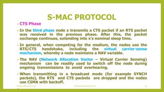 S-MAC PROTOCOL
• CTS Phase
• In the third phase node x transmits a CTS packet if an RTS packet
was received in the previous phase. After this, the packet
exchange continues, extending into x’s nominal sleep time.
• In general, when competing for the medium, the nodes use the
RTS/CTS handshake, including the virtual carrier-sense
mechanism, whereby a node maintains a NAV variable.
• The NAV (Network Allocation Vector – Virtual Carrier Sensing)
mechanism can be readily used to switch off the node during
ongoing transmissions to avoid overhearing.
• When transmitting in a broadcast mode (for example SYNCH
packets), the RTS and CTS packets are dropped and the nodes
use CSMA with backoff.
•
Friday, 28August 2020 Schedule based protocols 64
 