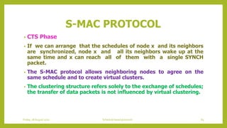 S-MAC PROTOCOL
• CTS Phase
• If we can arrange that the schedules of node x and its neighbors
are synchronized, node x and all its neighbors wake up at the
same time and x can reach all of them with a single SYNCH
packet.
• The S-MAC protocol allows neighboring nodes to agree on the
same schedule and to create virtual clusters.
• The clustering structure refers solely to the exchange of schedules;
the transfer of data packets is not influenced by virtual clustering.
Friday, 28August 2020 Schedule based protocols 65
 