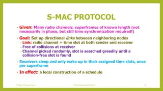 S-MAC PROTOCOL
• Given: Many radio channels, superframes of known length (not
necessarily in phase, but still time synchronization required!)
• Goal: Set up directional links between neighboring nodes
– Link: radio channel + time slot at both sender and receiver
– Free of collisions at receiver
– Channel picked randomly, slot is searched greedily until a
collision-free slot is found
• Receivers sleep and only wake up in their assigned time slots, once
per superframe
• In effect: a local construction of a schedule
70Schedule based protocolsFriday, 28August 2020
 