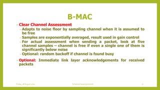 B-MAC
• Clear Channel Assessment
– Adapts to noise floor by sampling channel when it is assumed to
be free
– Samples are exponentially averaged, result used in gain control
– For actual assessment when sending a packet, look at five
channel samples – channel is free if even a single one of them is
significantly below noise
– Optional: random backoff if channel is found busy
• Optional: Immediate link layer acknowledgements for received
packets
72Schedule based protocolsFriday, 28August 2020
 