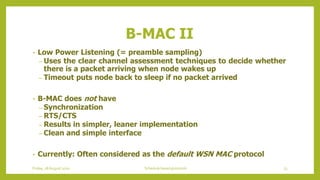 B-MAC II
• Low Power Listening (= preamble sampling)
– Uses the clear channel assessment techniques to decide whether
there is a packet arriving when node wakes up
– Timeout puts node back to sleep if no packet arrived
• B-MAC does not have
– Synchronization
– RTS/CTS
– Results in simpler, leaner implementation
– Clean and simple interface
• Currently: Often considered as the default WSN MAC protocol
73Schedule based protocolsFriday, 28August 2020
 