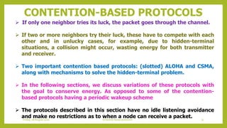 CONTENTION-BASED PROTOCOLS
 If only one neighbor tries its luck, the packet goes through the channel.
 If two or more neighbors try their luck, these have to compete with each
other and in unlucky cases, for example, due to hidden-terminal
situations, a collision might occur, wasting energy for both transmitter
and receiver.
 Two important contention based protocols: (slotted) ALOHA and CSMA,
along with mechanisms to solve the hidden-terminal problem.
 In the following sections, we discuss variations of these protocols with
the goal to conserve energy. As opposed to some of the contention-
based protocols having a periodic wakeup scheme
 The protocols described in this section have no idle listening avoidance
and make no restrictions as to when a node can receive a packet. 75Schedule based protocolsFriday, 28August 2020
 