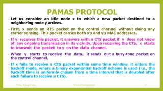 PAMAS PROTOCOL
• Let us consider an idle node x to which a new packet destined to a
neighboring node y arrives.
• First, x sends an RTS packet on the control channel without doing any
carrier sensing. This packet carries both x’s and y’s MAC addresses.
• If y receives this packet, it answers with a CTS packet if y does not know
of any ongoing transmission in its vicinity. Upon receiving the CTS, x starts
to transmit the packet to y on the data channel.
• When y starts to receive the data, it sends out a busy-tone packet on
the control channel.
• If x fails to receive a CTS packet within some time window, it enters the
backoff mode, where a binary exponential backoff scheme is used (i.e., the
backoff time is uniformly chosen from a time interval that is doubled after
each failure to receive a CTS).
Friday, 28August 2020 Schedule based protocols 77
 
