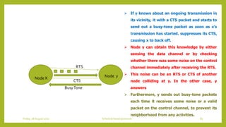 Node X Node y
RTS
CTS
BusyTone
 If y knows about an ongoing transmission in
its vicinity, it with a CTS packet and starts to
send out a busy-tone packet as soon as x’s
transmission has started. suppresses its CTS,
causing x to back off.
 Node y can obtain this knowledge by either
sensing the data channel or by checking
whether there was some noise on the control
channel immediately after receiving the RTS.
 This noise can be an RTS or CTS of another
node colliding at y. In the other case, y
answers
 Furthermore, y sends out busy-tone packets
each time it receives some noise or a valid
packet on the control channel, to prevent its
neighborhood from any activities.
83Schedule based protocolsFriday, 28August 2020
 