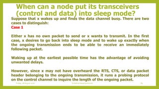 When can a node put its transceivers
(control and data) into sleep mode?
Suppose that x wakes up and finds the data channel busy. There are two
cases to distinguish:
Case 1
Either x has no own packet to send or x wants to transmit. In the first
case, x desires to go back into sleep mode and to wake up exactly when
the ongoing transmission ends to be able to receive an immediately
following packet.
Waking up at the earliest possible time has the advantage of avoiding
unwanted delays.
However, since x may not have overheard the RTS, CTS, or data packet
header belonging to the ongoing transmission, it runs a probing protocol
on the control channel to inquire the length of the ongoing packet.
85Schedule based protocolsFriday, 28August 2020
 