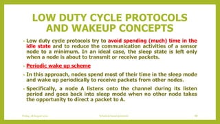 LOW DUTY CYCLE PROTOCOLS
AND WAKEUP CONCEPTS
• Low duty cycle protocols try to avoid spending (much) time in the
idle state and to reduce the communication activities of a sensor
node to a minimum. In an ideal case, the sleep state is left only
when a node is about to transmit or receive packets.
• Periodic wake up scheme
• In this approach, nodes spend most of their time in the sleep mode
and wake up periodically to receive packets from other nodes.
• Specifically, a node A listens onto the channel during its listen
period and goes back into sleep mode when no other node takes
the opportunity to direct a packet to A.
Friday, 28August 2020 Schedule based protocols 88
 