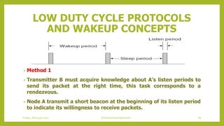 LOW DUTY CYCLE PROTOCOLS
AND WAKEUP CONCEPTS
• Method 1
• Transmitter B must acquire knowledge about A’s listen periods to
send its packet at the right time, this task corresponds to a
rendezvous.
• Node A transmit a short beacon at the beginning of its listen period
to indicate its willingness to receive packets.
Friday, 28August 2020 Schedule based protocols 89
 