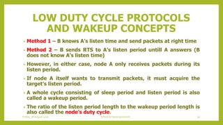 LOW DUTY CYCLE PROTOCOLS
AND WAKEUP CONCEPTS
• Method 1 – B knows A’s listen time and send packets at right time
• Method 2 – B sends RTS to A’s listen period untill A answers (B
does not know A’s listen time)
• However, in either case, node A only receives packets during its
listen period.
• If node A itself wants to transmit packets, it must acquire the
target’s listen period.
• A whole cycle consisting of sleep period and listen period is also
called a wakeup period.
• The ratio of the listen period length to the wakeup period length is
also called the node’s duty cycle.
Friday, 28August 2020 Schedule based protocols 91
 