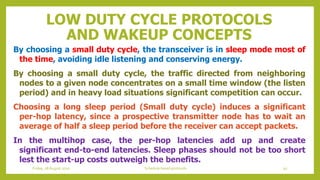 LOW DUTY CYCLE PROTOCOLS
AND WAKEUP CONCEPTS
By choosing a small duty cycle, the transceiver is in sleep mode most of
the time, avoiding idle listening and conserving energy.
By choosing a small duty cycle, the traffic directed from neighboring
nodes to a given node concentrates on a small time window (the listen
period) and in heavy load situations significant competition can occur.
Choosing a long sleep period (Small duty cycle) induces a significant
per-hop latency, since a prospective transmitter node has to wait an
average of half a sleep period before the receiver can accept packets.
In the multihop case, the per-hop latencies add up and create
significant end-to-end latencies. Sleep phases should not be too short
lest the start-up costs outweigh the benefits.
Friday, 28August 2020 Schedule based protocols 92
 