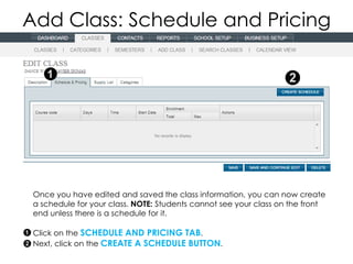 Add Class: Schedule and Pricing




 Once you have edited and saved the class information, you can now create
 a schedule for your class. NOTE: Students cannot see your class on the front
 end unless there is a schedule for it.

 Click on the SCHEDULE AND PRICING TAB.
 Next, click on the CREATE A SCHEDULE BUTTON.
 