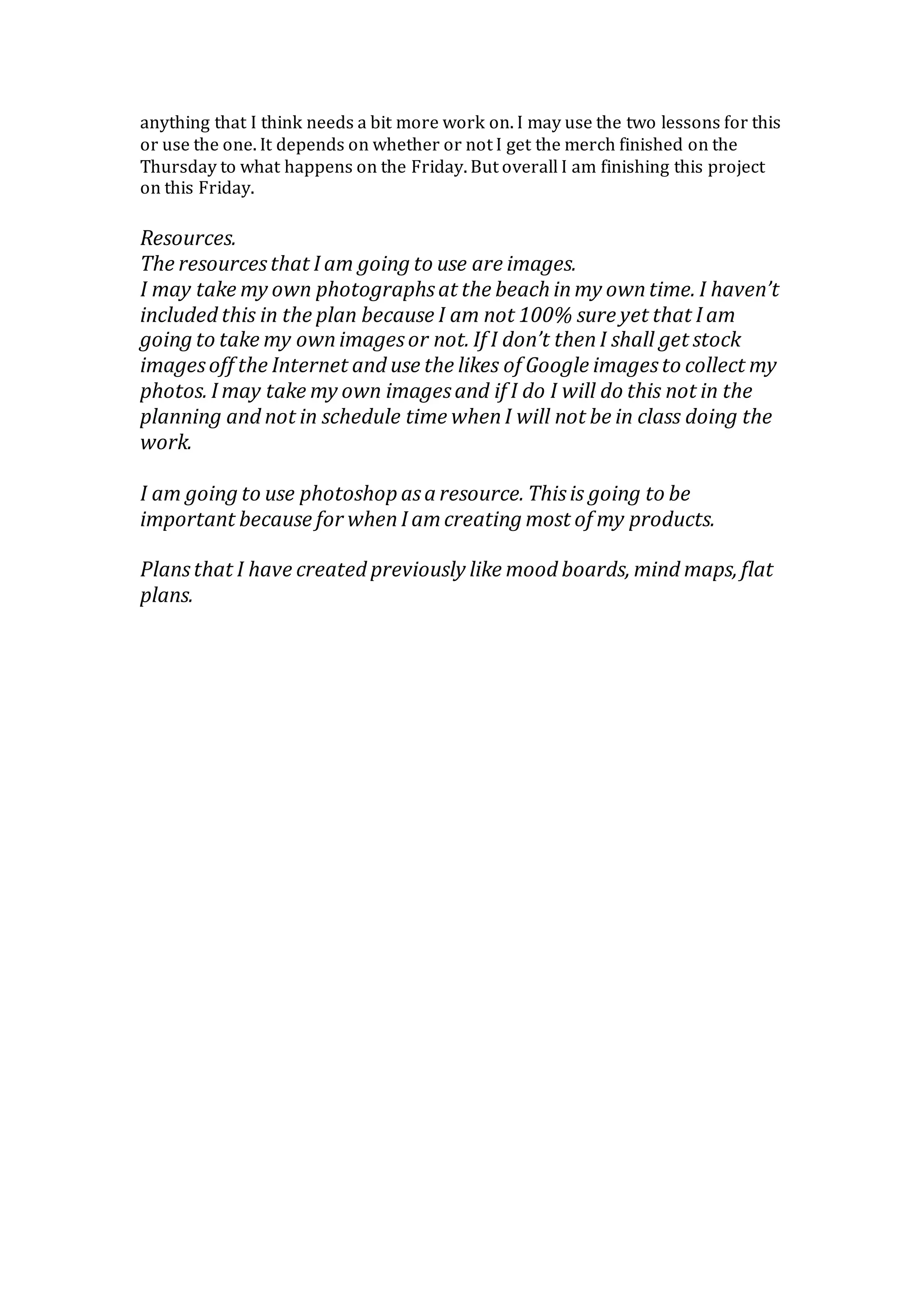 anything that I think needs a bit more work on. I may use the two lessons for this
or use the one. It depends on whether or not I get the merch finished on the
Thursday to what happens on the Friday. But overall I am finishing this project
on this Friday.
Resources.
The resourcesthat I am going to use are images.
I may take my own photographsat the beach inmy owntime. I haven’t
included this in the plan because I am not 100% sure yet that I am
going to take my ownimagesor not. If I don’t thenI shall get stock
imagesoff the Internet and use the likes of Google imagesto collect my
photos. I may take my own imagesand if I do I will do this not in the
planning and not in schedule time whenI will not be in class doing the
work.
I am going to use photoshop asa resource. Thisis going to be
important because for whenI amcreating most of my products.
Plansthat I have created previously like mood boards, mind maps, flat
plans.
 