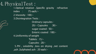 4.Physi
calTest:
1.Optical rotation ,Specific gravity refractive
index : 75 each/-
2.Viscosity : 100/-
3.Disintegration Tests :
Ordinary capsules :
20/- Capsules :30/-
sugar coated : 50/-
Enteric coated : 100/-
4.Uniformity of weight
Tablets : 15/-
Capsules : 20/-
5.PH , solubility ,loss on drying ,net content
,ash ,Sulphated ash : 20 each/-
 