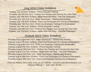 July 2012 Class Schedule
 Tuesday July 3rd from 10-Noon - Phone Etiquette Training
 Thursday July 5th from 12-2 - Finding Your Passion and Carving Your Own Path
 Tuesday July 10th from 10-Noon - Make Work Into Play! – The Fish Philosophy
 Thursday July 12th from 12-2 - Sales Techniques – Relationship Building
 Tuesday July 17th from 10-Noon - Front Line Employees (For Owners & Managers)
 Thursday July 19th from 12-2 - Front Line Employee Training (For Employees)
 Tuesday July 24th from 10-Noon - Phone Etiquette Training
 Thursday July 26th from 12-2 - Finding Your Passion and Carving Your Own Path
 Tuesday July 31st from 10-Noon - Make Work Into Play! – The Fish Philosophy

                  August 2012 Class Schedule
Thursday August 2nd from 12-2 - Sales Techniques – Relationship Building
Tuesday August 7th from 10-Noon - Front Line Employees (For Owners & Managers)
Thursday August 9th from 12-2 - Front Line Employee Training (For Employees)
Tuesday August 14th from 10-Noon - Phone Etiquette Training
Thursday August 16th from 12-2 - Finding Your Passion and Carving Your Own Path
Tuesday August 21st from 10-Noon - Make Work Into Play! – The Fish Philosophy
Thursday August 23rd from 12-2 - Sales Techniques – Relationship Building
Tuesday August 28th from 10-Noon - Front Line Employees (For Owners & Managers)
Thursday August 30th from 12-2 - Front Line Employee Training (For Employees)
Find out details about each class on our website: www.be-inspired-strategies.com
                     Melissa Billig ~ 320-290-8480
 