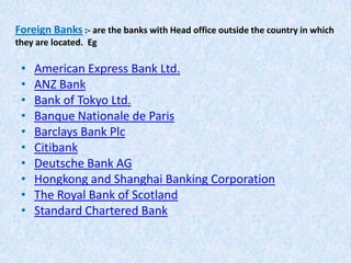 Foreign Banks :- are the banks with Head office outside the country in which
they are located. Eg

•
•
•
•
•
•
•
•
•
•

American Express Bank Ltd.
ANZ Bank
Bank of Tokyo Ltd.
Banque Nationale de Paris
Barclays Bank Plc
Citibank
Deutsche Bank AG
Hongkong and Shanghai Banking Corporation
The Royal Bank of Scotland
Standard Chartered Bank

 