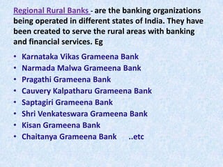 Regional Rural Banks - are the banking organizations
being operated in different states of India. They have
been created to serve the rural areas with banking
and financial services. Eg

•
•
•
•
•
•
•
•

Karnataka Vikas Grameena Bank
Narmada Malwa Grameena Bank
Pragathi Grameena Bank
Cauvery Kalpatharu Grameena Bank
Saptagiri Grameena Bank
Shri Venkateswara Grameena Bank
Kisan Grameena Bank
Chaitanya Grameena Bank ..etc

 