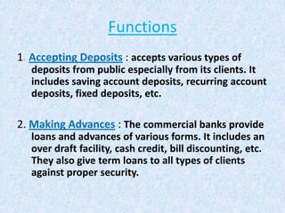 Functions
1. Accepting Deposits : accepts various types of
deposits from public especially from its clients. It
includes saving account deposits, recurring account
deposits, fixed deposits, etc.

2. Making Advances : The commercial banks provide
loans and advances of various forms. It includes an
over draft facility, cash credit, bill discounting, etc.
They also give term loans to all types of clients
against proper security.

 
