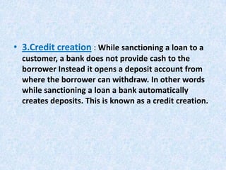 • 3.Credit creation : While sanctioning a loan to a
customer, a bank does not provide cash to the
borrower Instead it opens a deposit account from
where the borrower can withdraw. In other words
while sanctioning a loan a bank automatically
creates deposits. This is known as a credit creation.

 